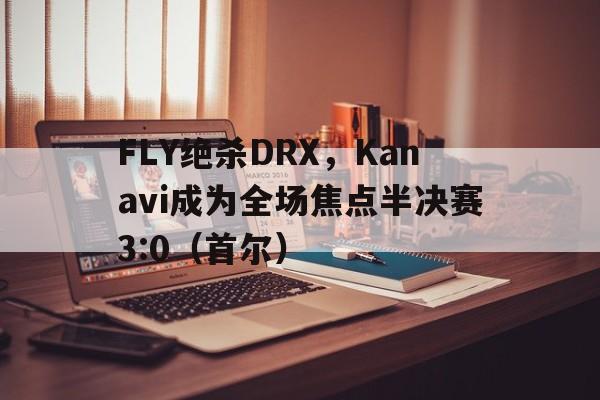 开云体育入口-FLY绝杀DRX，Kanavi成为全场焦点半决赛3:0（首尔）